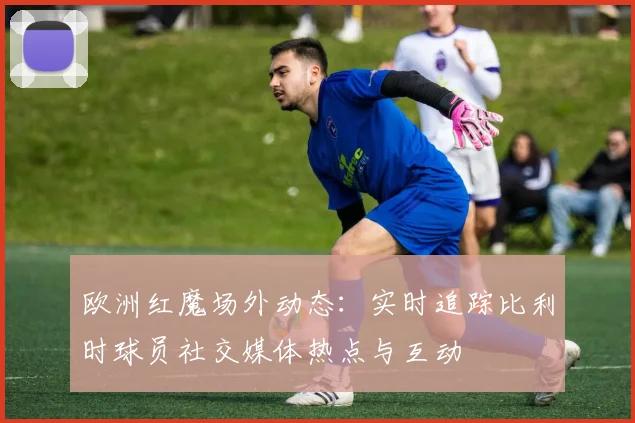 欧洲红魔场外动态：实时追踪比利时球员社交媒体热点与互动