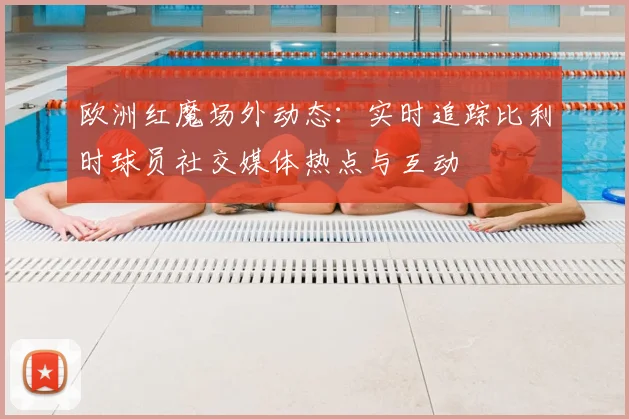 欧洲红魔场外动态：实时追踪比利时球员社交媒体热点与互动