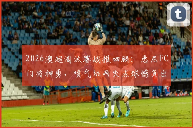 2026澳超淘汰赛战报回顾：悉尼FC门将神勇，喷气机两失点球憾负出局全过程解析