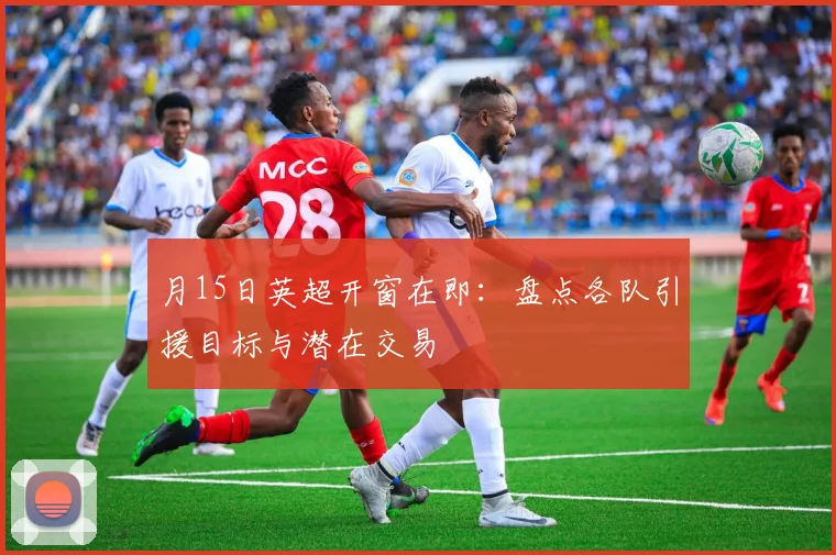 月15日英超开窗在即：盘点各队引援目标与潜在交易