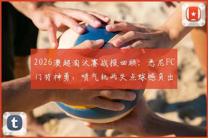 2026澳超淘汰赛战报回顾：悉尼FC门将神勇，喷气机两失点球憾负出局全过程解析