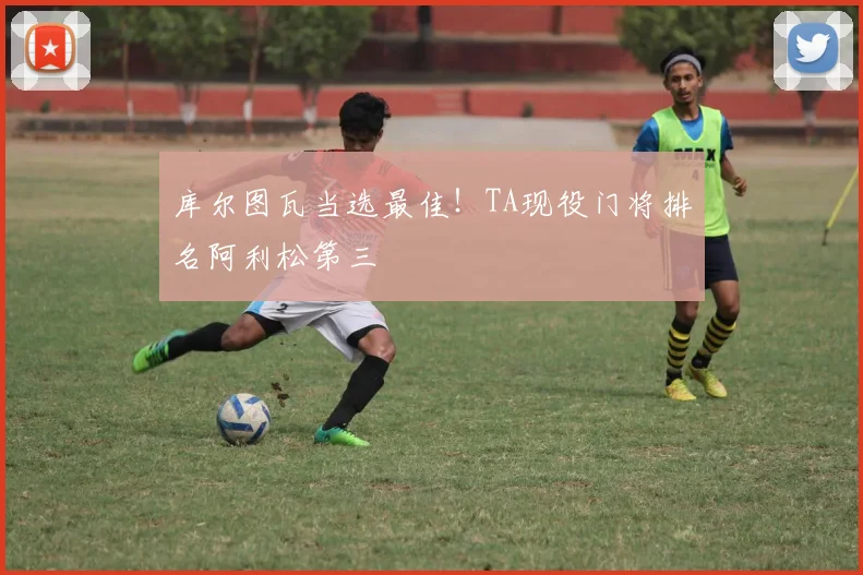 库尔图瓦当选最佳！TA现役门将排名阿利松第三