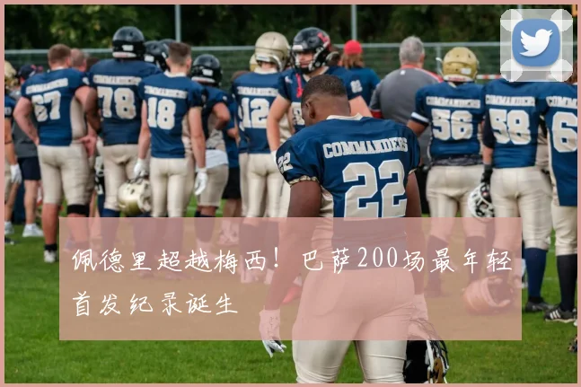 佩德里超越梅西！巴萨200场最年轻首发纪录诞生