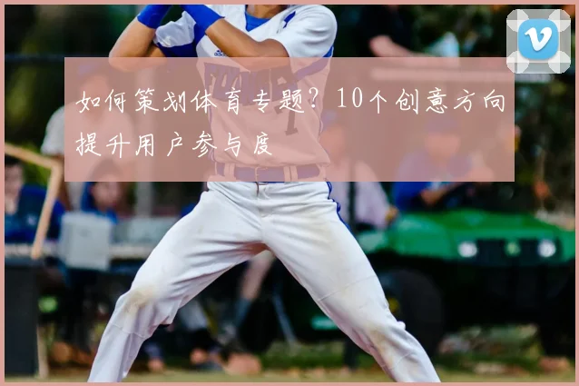 如何策划体育专题？10个创意方向提升用户参与度