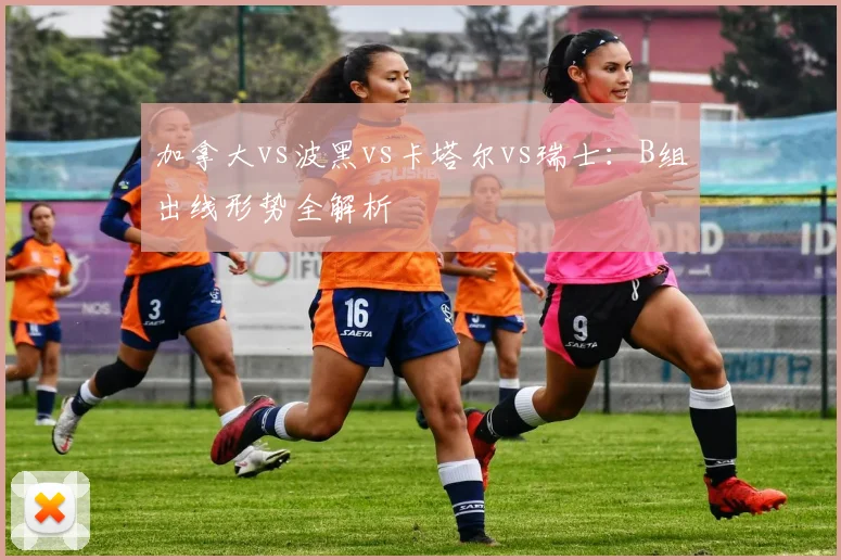 加拿大vs波黑vs卡塔尔vs瑞士：B组出线形势全解析