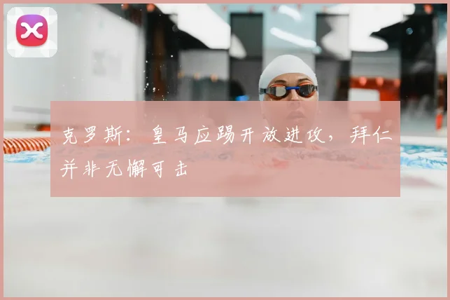 克罗斯：皇马应踢开放进攻，拜仁并非无懈可击