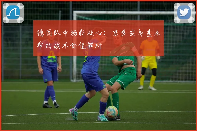 德国队中场新核心：京多安与基米希的战术价值解析
