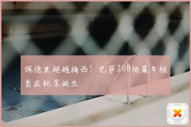 佩德里超越梅西！巴萨200场最年轻首发纪录诞生