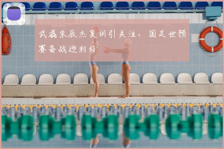 武磊朱辰杰复训引关注，国足世预赛备战迎利好